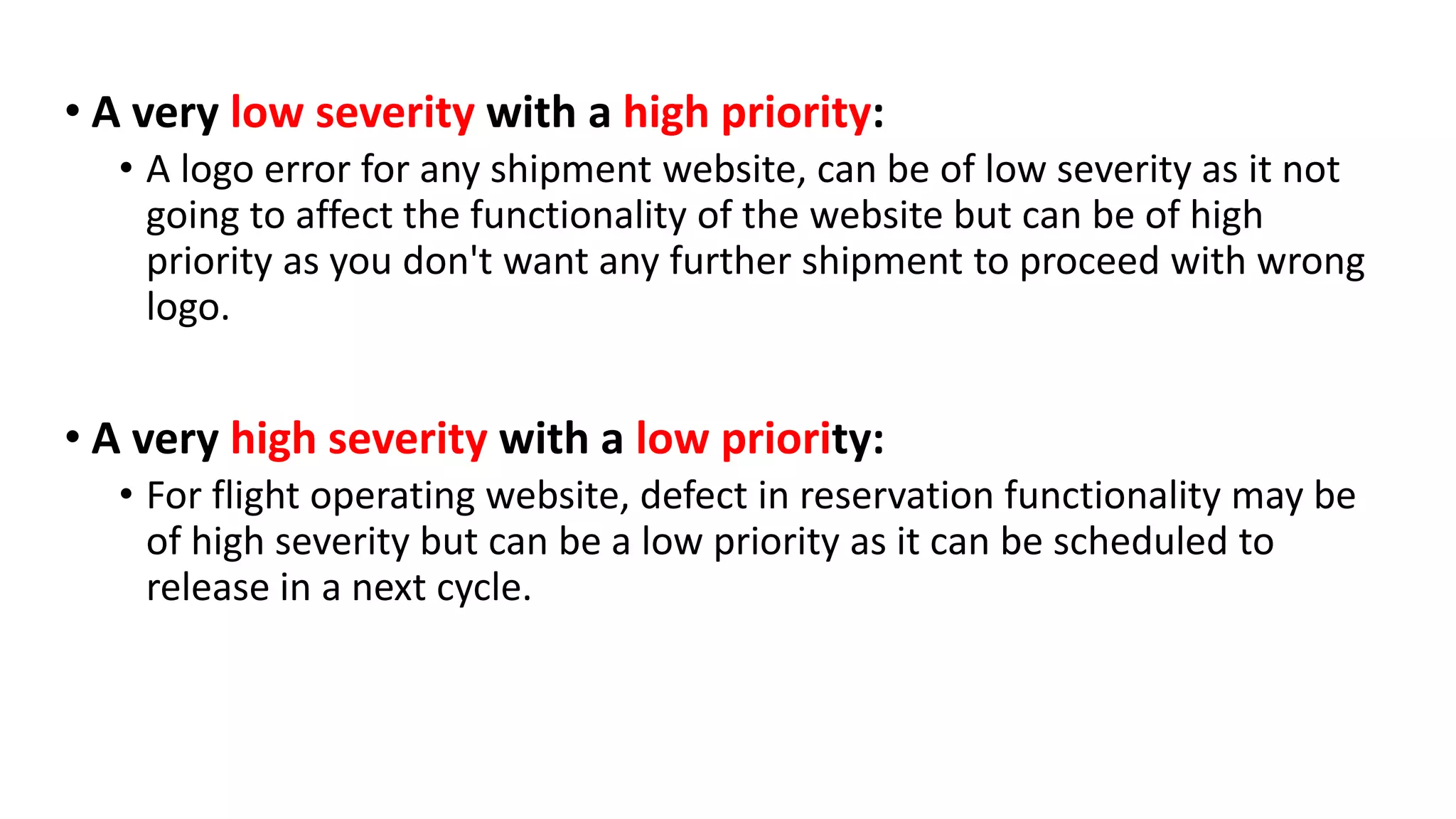 • A very low severity with a high priority:
• A logo error for any shipment website, can be of low severity as it not
going to affect the functionality of the website but can be of high
priority as you don't want any further shipment to proceed with wrong
logo.
• A very high severity with a low priority:
• For flight operating website, defect in reservation functionality may be
of high severity but can be a low priority as it can be scheduled to
release in a next cycle.
 