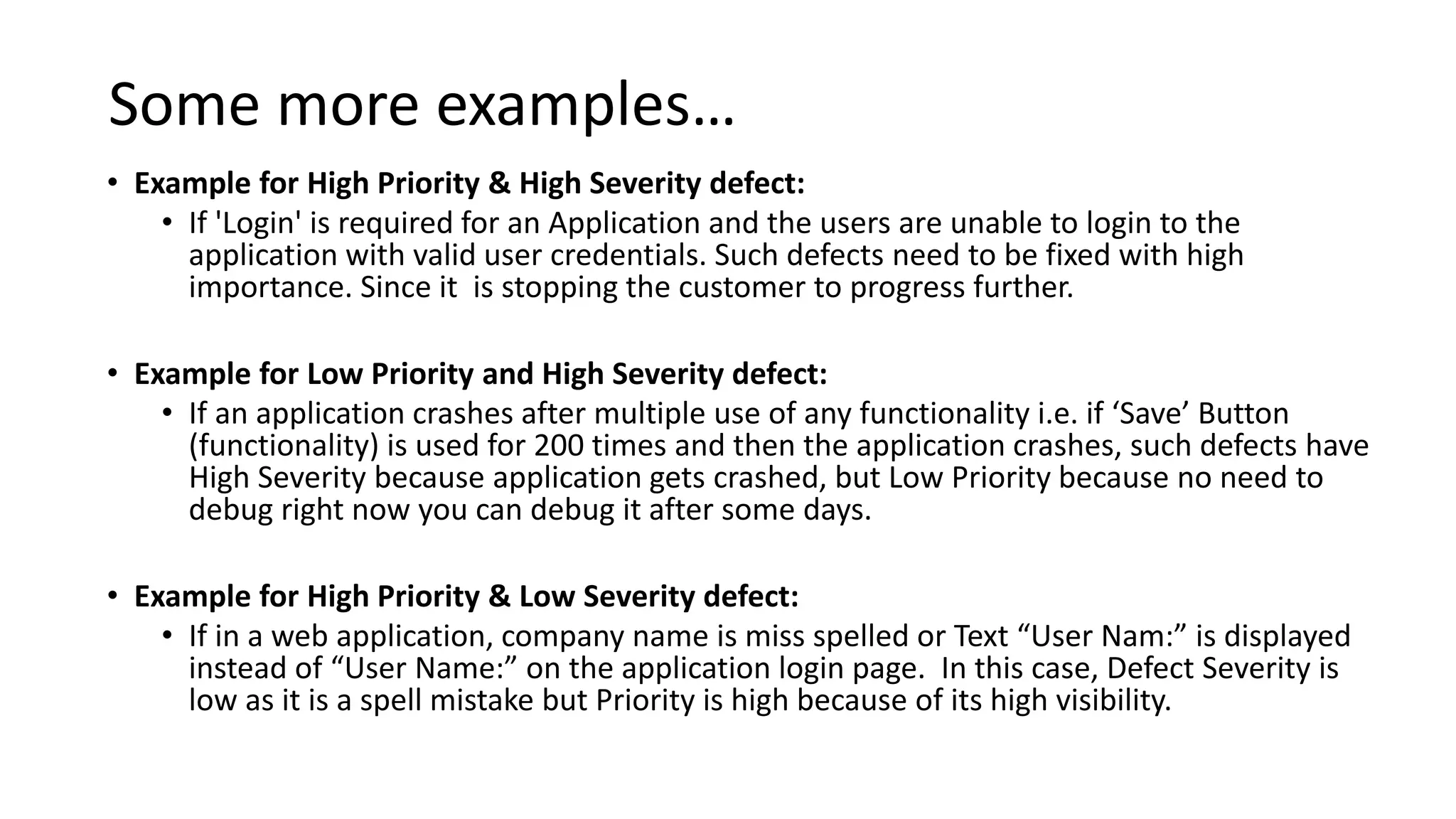 Some more examples…
• Example for High Priority & High Severity defect:
• If 'Login' is required for an Application and the users are unable to login to the
application with valid user credentials. Such defects need to be fixed with high
importance. Since it is stopping the customer to progress further.
• Example for Low Priority and High Severity defect:
• If an application crashes after multiple use of any functionality i.e. if ‘Save’ Button
(functionality) is used for 200 times and then the application crashes, such defects have
High Severity because application gets crashed, but Low Priority because no need to
debug right now you can debug it after some days.
• Example for High Priority & Low Severity defect:
• If in a web application, company name is miss spelled or Text “User Nam:” is displayed
instead of “User Name:” on the application login page. In this case, Defect Severity is
low as it is a spell mistake but Priority is high because of its high visibility.
 