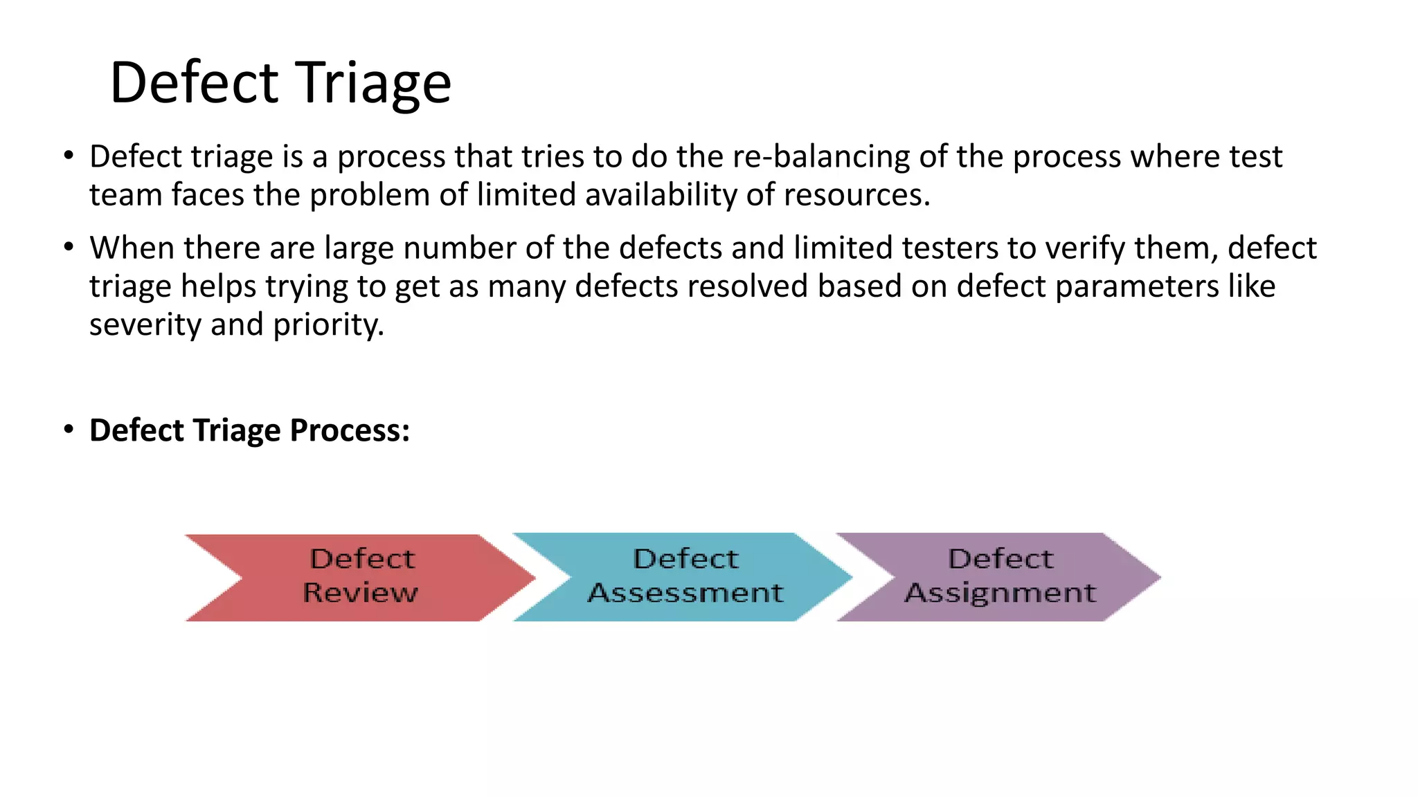 Defect Triage
• Defect triage is a process that tries to do the re-balancing of the process where test
team faces the problem of limited availability of resources.
• When there are large number of the defects and limited testers to verify them, defect
triage helps trying to get as many defects resolved based on defect parameters like
severity and priority.
• Defect Triage Process:
 