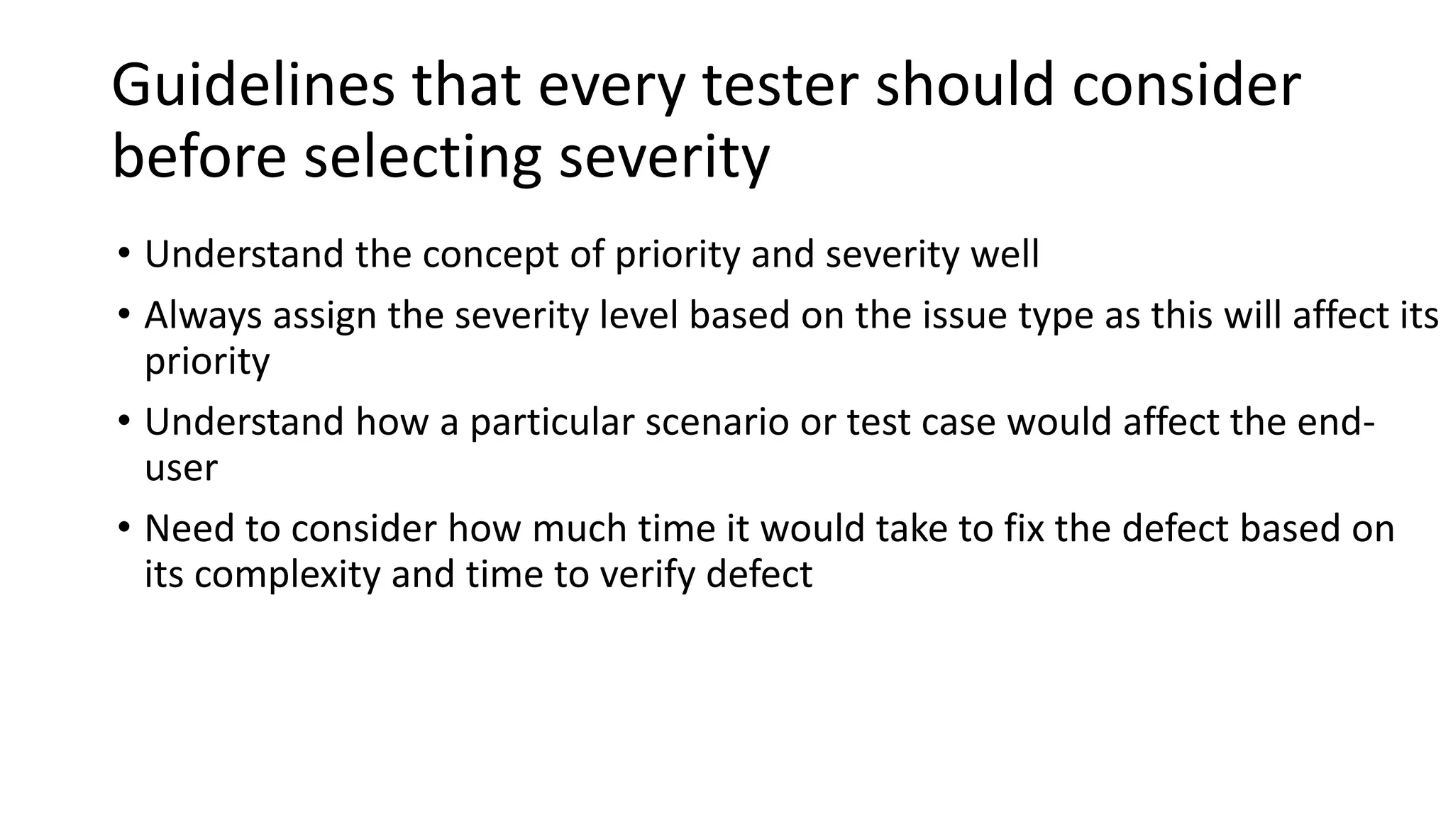 Guidelines that every tester should consider
before selecting severity
• Understand the concept of priority and severity well
• Always assign the severity level based on the issue type as this will affect its
priority
• Understand how a particular scenario or test case would affect the end-
user
• Need to consider how much time it would take to fix the defect based on
its complexity and time to verify defect
 
