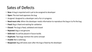 Sates of Defects
• New: A bug is reported and is yet to be assigned to developer
• Open: The test lead approves the bug
• Assigned: Assigned to a developer and a fix is in progress
• Need more info: When the developer needs information to reproduce the bug or to fix the bug
• Fixed: Bug is fixed and waiting for validation
• Closed: The bug is fixed, validated and closed
• Rejected: Bug is not genuine
• Deferred: Fix will be placed in future builds
• Duplicate: Two bugs mention the same concept
• Invalid: Not a valid bug
• Reopened: Bug still exists even after the bug is fixed by the developer
 