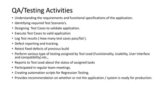QA/Testing Activities
• Understanding the requirements and functional specifications of the application.
• Identifying required Test Scenario’s.
• Designing Test Cases to validate application.
• Execute Test Cases to valid application
• Log Test results ( How many test cases pass/fail ).
• Defect reporting and tracking.
• Retest fixed defects of previous build
• Perform various type of testing assigned by Test Lead (Functionality, Usability, User Interface
and compatibility) etc.,
• Reports to Test Lead about the status of assigned tasks
• Participated in regular team meetings.
• Creating automation scripts for Regression Testing.
• Provides recommendation on whether or not the application / system is ready for production.
 