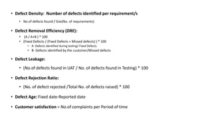 • Defect Density: Number of defects identified per requirement/s
• No.of defects found / Size(No. of requirements)
• Defect Removal Efficiency (DRE):
• (A / A+B ) * 100
• (Fixed Defects / (Fixed Defects + Missed defects) ) * 100
• A- Defects identified during testing/ Fixed Defects
• B- Defects identified by the customer/Missed defects
• Defect Leakage:
• (No.of defects found in UAT / No. of defects found in Testing) * 100
• Defect Rejection Ratio:
• (No. of defect rejected /Total No. of defects raised) * 100
• Defect Age: Fixed date-Reported date
• Customer satisfaction = No.of complaints per Period of time
 