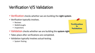 Verification V/S Validation
• Verification checks whether we are building the right system.
• Verification typically involves.
• Reviews
• Walkthroughs
• Inspections
• Validation checks whether we are building the system right.
• Takes place after verifications are completed.
• Validation typically involves actual testing.
• System Testing
 