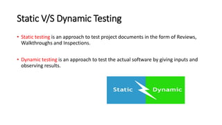 Static V/S Dynamic Testing
• Static testing is an approach to test project documents in the form of Reviews,
Walkthroughs and Inspections.
• Dynamic testing is an approach to test the actual software by giving inputs and
observing results.
 