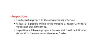 • Inspections:
• Its a formal approach to the requirements schedule.
• At least 3- 8 people will sit in the meeting 1- reader 2-writer 3-
moderator plus concerned.
• Inspection will have a proper schedule which will be intimated
via email to the concerned developer/tester.
 