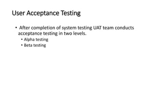 User Acceptance Testing
• After completion of system testing UAT team conducts
acceptance testing in two levels.
• Alpha testing
• Beta testing
 