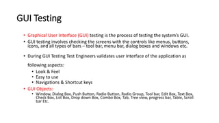 GUI Testing
• Graphical User Interface (GUI) testing is the process of testing the system’s GUI.
• GUI testing involves checking the screens with the controls like menus, buttons,
icons, and all types of bars – tool bar, menu bar, dialog boxes and windows etc.
• During GUI Testing Test Engineers validates user interface of the application as
following aspects:
• Look & Feel
• Easy to use
• Navigations & Shortcut keys
• GUI Objects:
• Window, Dialog Box, Push Button, Radio Button, Radio Group, Tool bar, Edit Box, Text Box,
Check Box, List Box, Drop down Box, Combo Box, Tab, Tree view, progress bar, Table, Scroll
bar Etc.
 