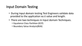Input Domain Testing
• During Input domain testing Test Engineers validate data
provided to the application w.r.t value and length.
• There are two techniques in Input domain Techniques.
• Equalance Class Partition (ECP)
• Boundary Value Analysis(BVA)
 