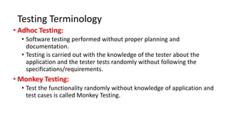 Testing Terminology
• Adhoc Testing:
• Software testing performed without proper planning and
documentation.
• Testing is carried out with the knowledge of the tester about the
application and the tester tests randomly without following the
specifications/requirements.
• Monkey Testing:
• Test the functionality randomly without knowledge of application and
test cases is called Monkey Testing.
 