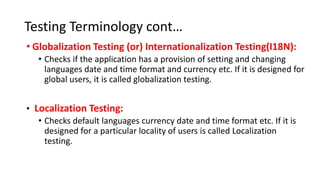 Testing Terminology cont…
• Globalization Testing (or) Internationalization Testing(I18N):
• Checks if the application has a provision of setting and changing
languages date and time format and currency etc. If it is designed for
global users, it is called globalization testing.
• Localization Testing:
• Checks default languages currency date and time format etc. If it is
designed for a particular locality of users is called Localization
testing.
 