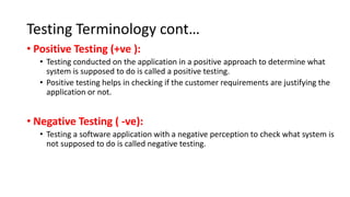 Testing Terminology cont…
• Positive Testing (+ve ):
• Testing conducted on the application in a positive approach to determine what
system is supposed to do is called a positive testing.
• Positive testing helps in checking if the customer requirements are justifying the
application or not.
• Negative Testing ( -ve):
• Testing a software application with a negative perception to check what system is
not supposed to do is called negative testing.
 