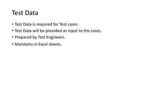 Test Data
• Test Data is required for Test cases.
• Test Data will be provided as input to the cases.
• Prepared by Test Engineers.
• Maintains in Excel sheets.
 