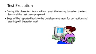 Test Execution
• During this phase test team will carry out the testing based on the test
plans and the test cases prepared.
• Bugs will be reported back to the development team for correction and
retesting will be performed.
 