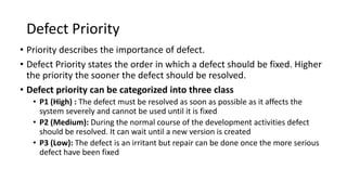 Defect Priority
• Priority describes the importance of defect.
• Defect Priority states the order in which a defect should be fixed. Higher
the priority the sooner the defect should be resolved.
• Defect priority can be categorized into three class
• P1 (High) : The defect must be resolved as soon as possible as it affects the
system severely and cannot be used until it is fixed
• P2 (Medium): During the normal course of the development activities defect
should be resolved. It can wait until a new version is created
• P3 (Low): The defect is an irritant but repair can be done once the more serious
defect have been fixed
 