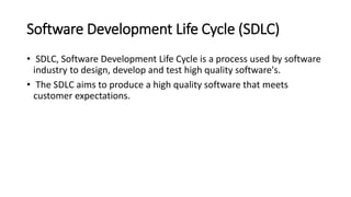 Software Development Life Cycle (SDLC)
• SDLC, Software Development Life Cycle is a process used by software
industry to design, develop and test high quality software's.
• The SDLC aims to produce a high quality software that meets
customer expectations.
 