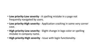 • Low priority-Low severity - A spelling mistake in a page not
frequently navigated by users.
• Low priority-High severity - Application crashing in some very corner
case.
• High priority-Low severity - Slight change in logo color or spelling
mistake in company name.
• High priority-High severity - Issue with login functionality.
 