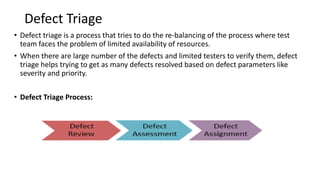 Defect Triage
• Defect triage is a process that tries to do the re-balancing of the process where test
team faces the problem of limited availability of resources.
• When there are large number of the defects and limited testers to verify them, defect
triage helps trying to get as many defects resolved based on defect parameters like
severity and priority.
• Defect Triage Process:
 