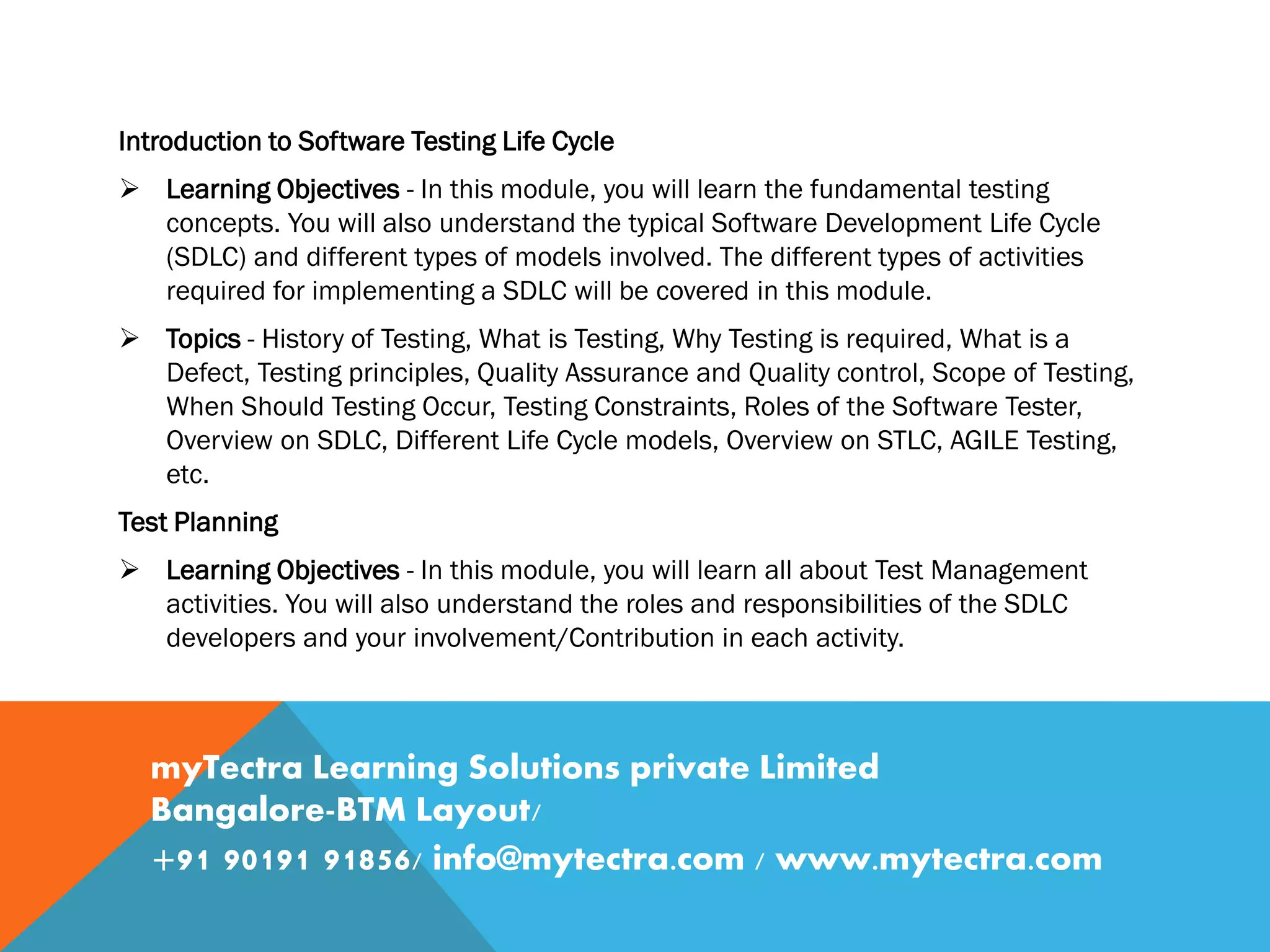 Introduction to Software Testing Life Cycle
 Learning Objectives - In this module, you will learn the fundamental testing
concepts. You will also understand the typical Software Development Life Cycle
(SDLC) and different types of models involved. The different types of activities
required for implementing a SDLC will be covered in this module.
 Topics - History of Testing, What is Testing, Why Testing is required, What is a
Defect, Testing principles, Quality Assurance and Quality control, Scope of Testing,
When Should Testing Occur, Testing Constraints, Roles of the Software Tester,
Overview on SDLC, Different Life Cycle models, Overview on STLC, AGILE Testing,
etc.
Test Planning
 Learning Objectives - In this module, you will learn all about Test Management
activities. You will also understand the roles and responsibilities of the SDLC
developers and your involvement/Contribution in each activity.
myTectra Learning Solutions private Limited
Bangalore-BTM Layout/
+91 90191 91856/ info@mytectra.com / www.mytectra.com
 