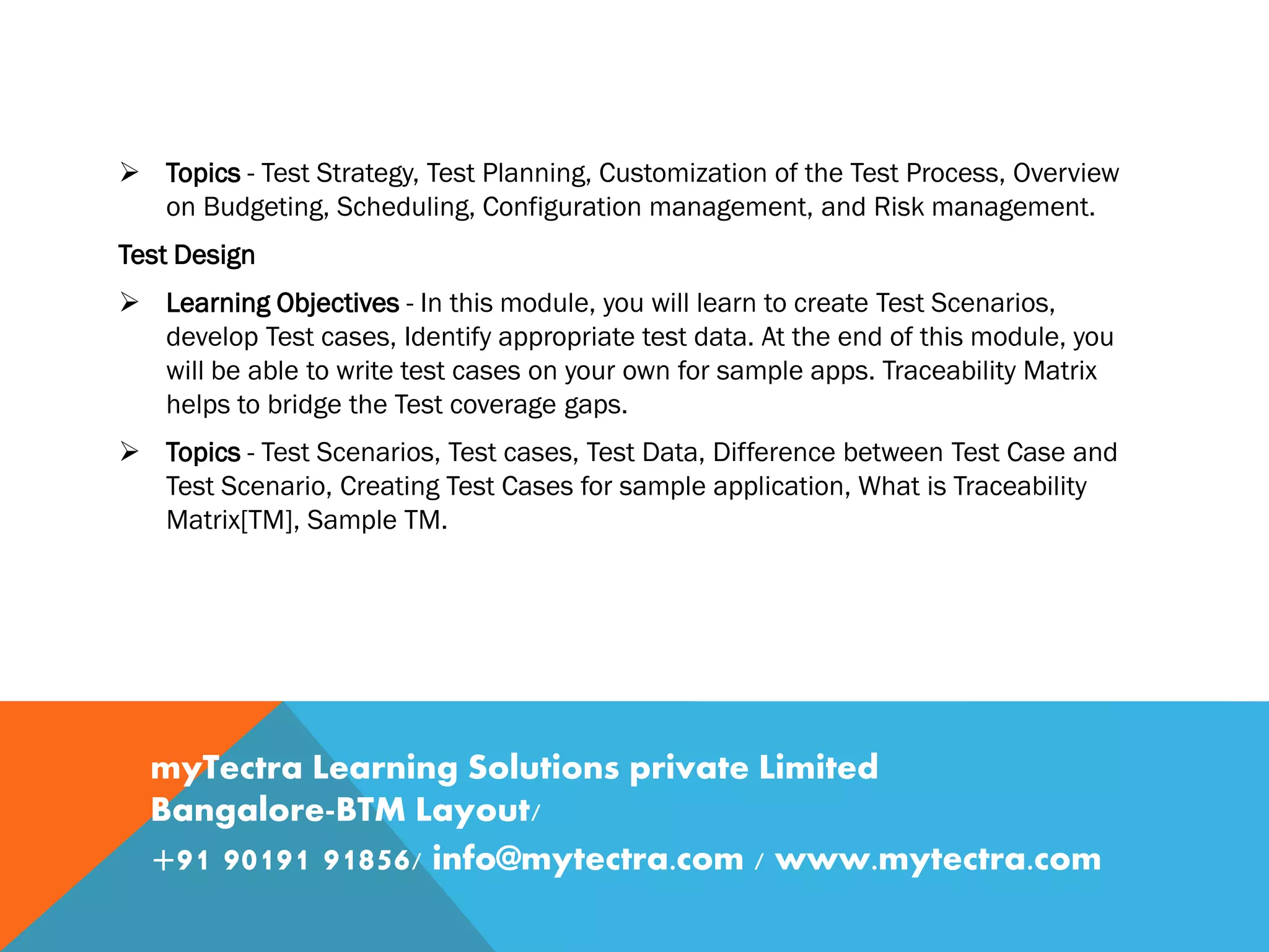  Topics - Test Strategy, Test Planning, Customization of the Test Process, Overview
on Budgeting, Scheduling, Configuration management, and Risk management.
Test Design
 Learning Objectives - In this module, you will learn to create Test Scenarios,
develop Test cases, Identify appropriate test data. At the end of this module, you
will be able to write test cases on your own for sample apps. Traceability Matrix
helps to bridge the Test coverage gaps.
 Topics - Test Scenarios, Test cases, Test Data, Difference between Test Case and
Test Scenario, Creating Test Cases for sample application, What is Traceability
Matrix[TM], Sample TM.
myTectra Learning Solutions private Limited
Bangalore-BTM Layout/
+91 90191 91856/ info@mytectra.com / www.mytectra.com
 