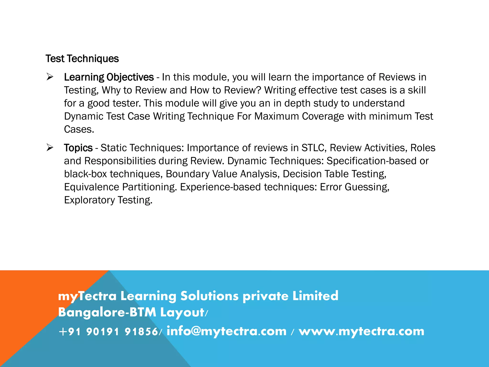 Test Techniques
 Learning Objectives - In this module, you will learn the importance of Reviews in
Testing, Why to Review and How to Review? Writing effective test cases is a skill
for a good tester. This module will give you an in depth study to understand
Dynamic Test Case Writing Technique For Maximum Coverage with minimum Test
Cases.
 Topics - Static Techniques: Importance of reviews in STLC, Review Activities, Roles
and Responsibilities during Review. Dynamic Techniques: Specification-based or
black-box techniques, Boundary Value Analysis, Decision Table Testing,
Equivalence Partitioning. Experience-based techniques: Error Guessing,
Exploratory Testing.
myTectra Learning Solutions private Limited
Bangalore-BTM Layout/
+91 90191 91856/ info@mytectra.com / www.mytectra.com
 
