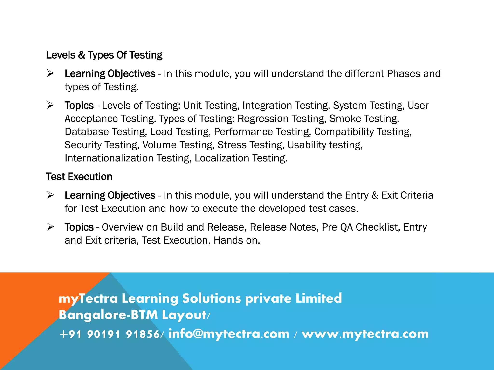 Levels & Types Of Testing
 Learning Objectives - In this module, you will understand the different Phases and
types of Testing.
 Topics - Levels of Testing: Unit Testing, Integration Testing, System Testing, User
Acceptance Testing. Types of Testing: Regression Testing, Smoke Testing,
Database Testing, Load Testing, Performance Testing, Compatibility Testing,
Security Testing, Volume Testing, Stress Testing, Usability testing,
Internationalization Testing, Localization Testing.
Test Execution
 Learning Objectives - In this module, you will understand the Entry & Exit Criteria
for Test Execution and how to execute the developed test cases.
 Topics - Overview on Build and Release, Release Notes, Pre QA Checklist, Entry
and Exit criteria, Test Execution, Hands on.
myTectra Learning Solutions private Limited
Bangalore-BTM Layout/
+91 90191 91856/ info@mytectra.com / www.mytectra.com
 