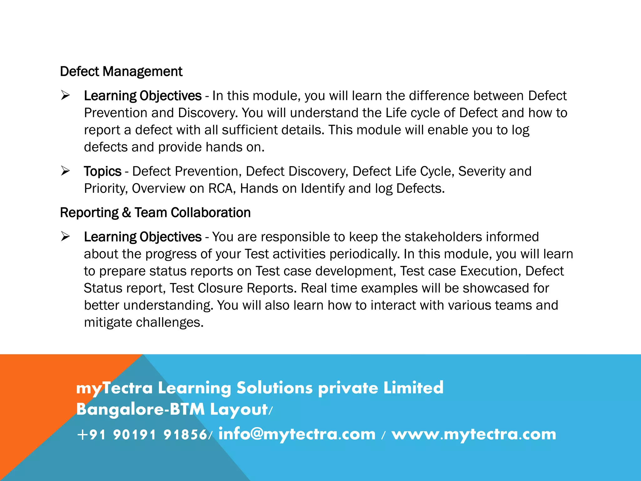 Defect Management
 Learning Objectives - In this module, you will learn the difference between Defect
Prevention and Discovery. You will understand the Life cycle of Defect and how to
report a defect with all sufficient details. This module will enable you to log
defects and provide hands on.
 Topics - Defect Prevention, Defect Discovery, Defect Life Cycle, Severity and
Priority, Overview on RCA, Hands on Identify and log Defects.
Reporting & Team Collaboration
 Learning Objectives - You are responsible to keep the stakeholders informed
about the progress of your Test activities periodically. In this module, you will learn
to prepare status reports on Test case development, Test case Execution, Defect
Status report, Test Closure Reports. Real time examples will be showcased for
better understanding. You will also learn how to interact with various teams and
mitigate challenges.
myTectra Learning Solutions private Limited
Bangalore-BTM Layout/
+91 90191 91856/ info@mytectra.com / www.mytectra.com
 