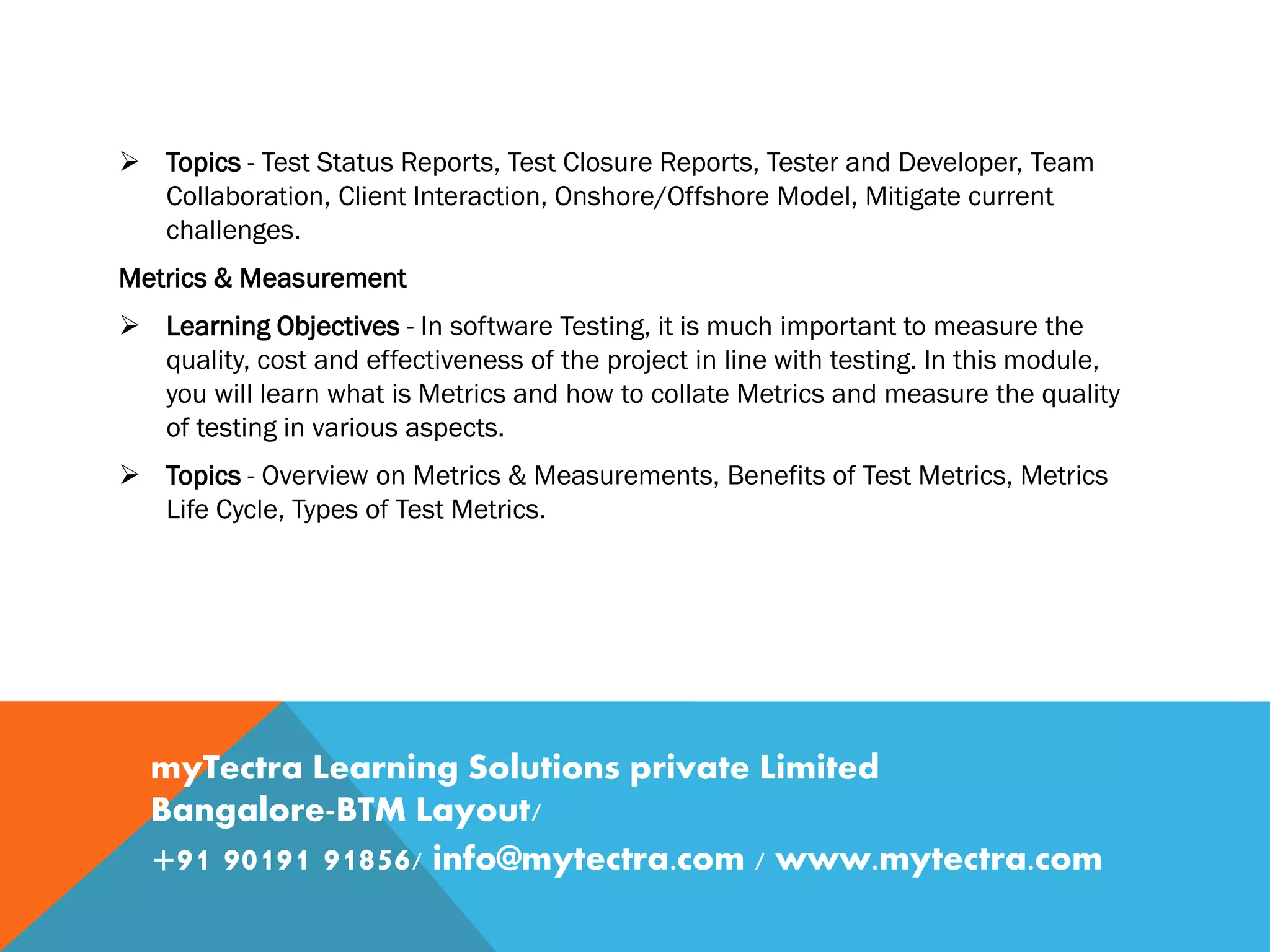 Topics - Test Status Reports, Test Closure Reports, Tester and Developer, Team
Collaboration, Client Interaction, Onshore/Offshore Model, Mitigate current
challenges.
Metrics & Measurement
 Learning Objectives - In software Testing, it is much important to measure the
quality, cost and effectiveness of the project in line with testing. In this module,
you will learn what is Metrics and how to collate Metrics and measure the quality
of testing in various aspects.
 Topics - Overview on Metrics & Measurements, Benefits of Test Metrics, Metrics
Life Cycle, Types of Test Metrics.
myTectra Learning Solutions private Limited
Bangalore-BTM Layout/
+91 90191 91856/ info@mytectra.com / www.mytectra.com
 