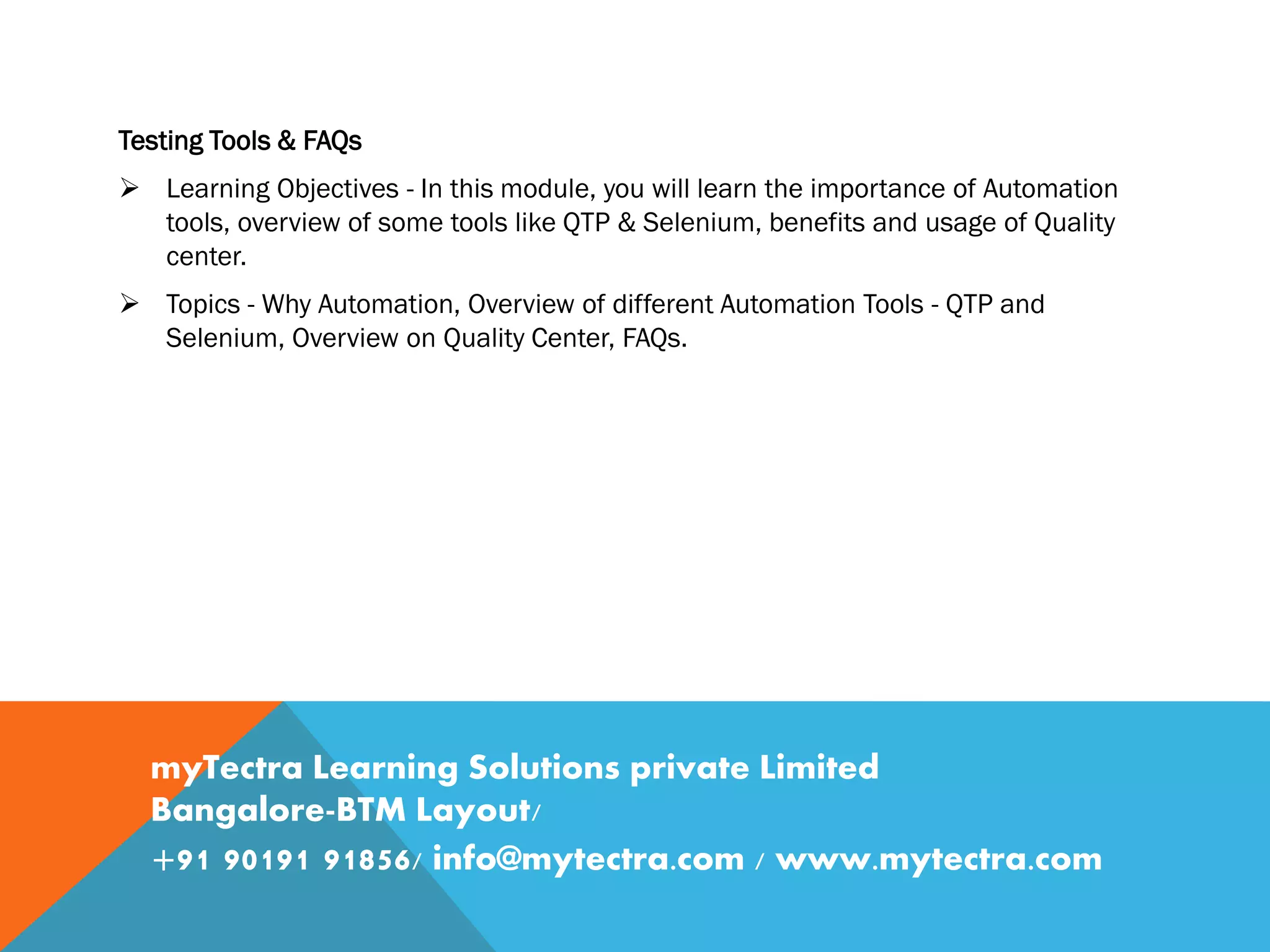 Testing Tools & FAQs
 Learning Objectives - In this module, you will learn the importance of Automation
tools, overview of some tools like QTP & Selenium, benefits and usage of Quality
center.
 Topics - Why Automation, Overview of different Automation Tools - QTP and
Selenium, Overview on Quality Center, FAQs.
myTectra Learning Solutions private Limited
Bangalore-BTM Layout/
+91 90191 91856/ info@mytectra.com / www.mytectra.com
 