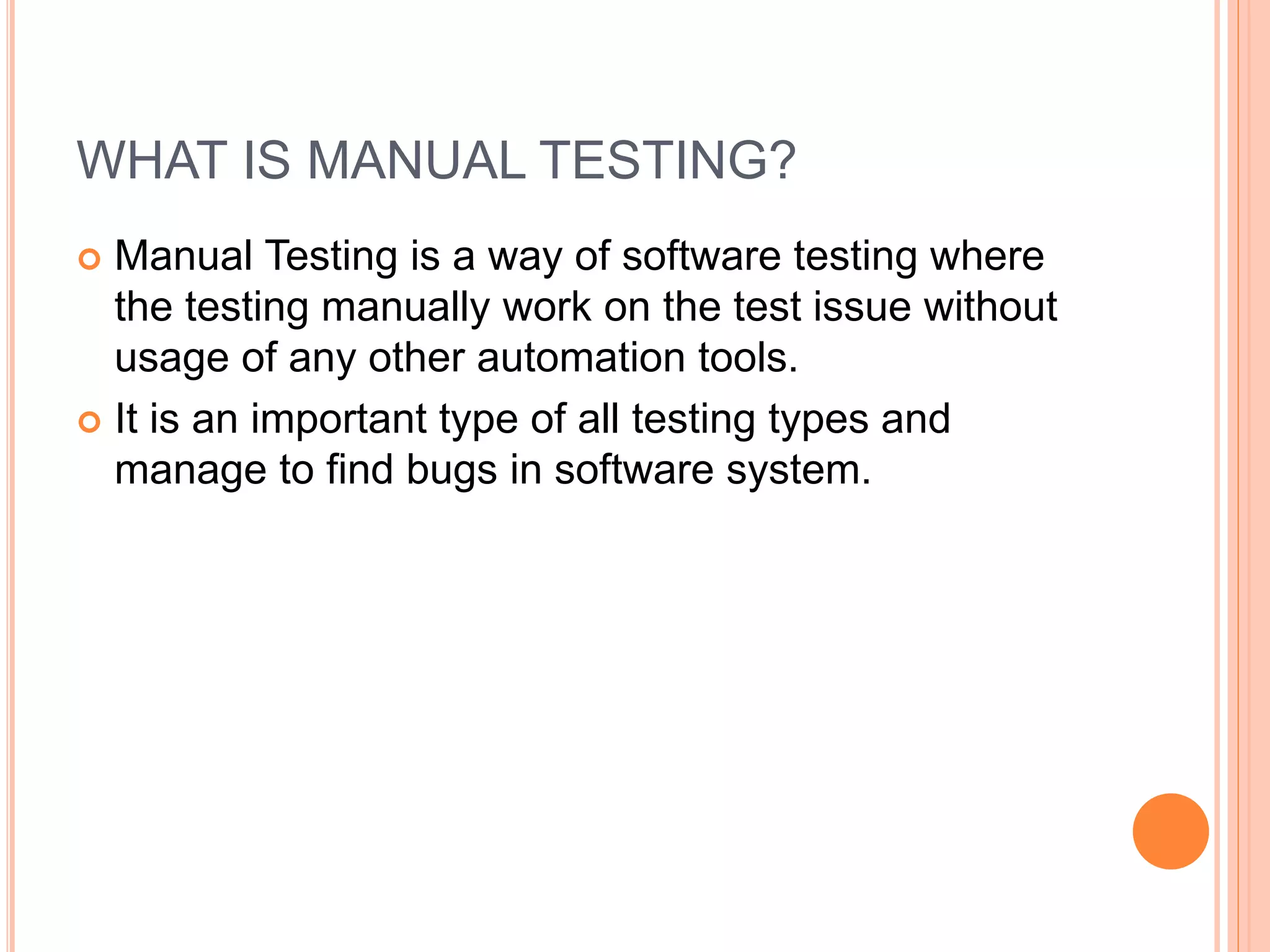 WHAT IS MANUAL TESTING?
 Manual Testing is a way of software testing where
the testing manually work on the test issue without
usage of any other automation tools.
 It is an important type of all testing types and
manage to find bugs in software system.
 