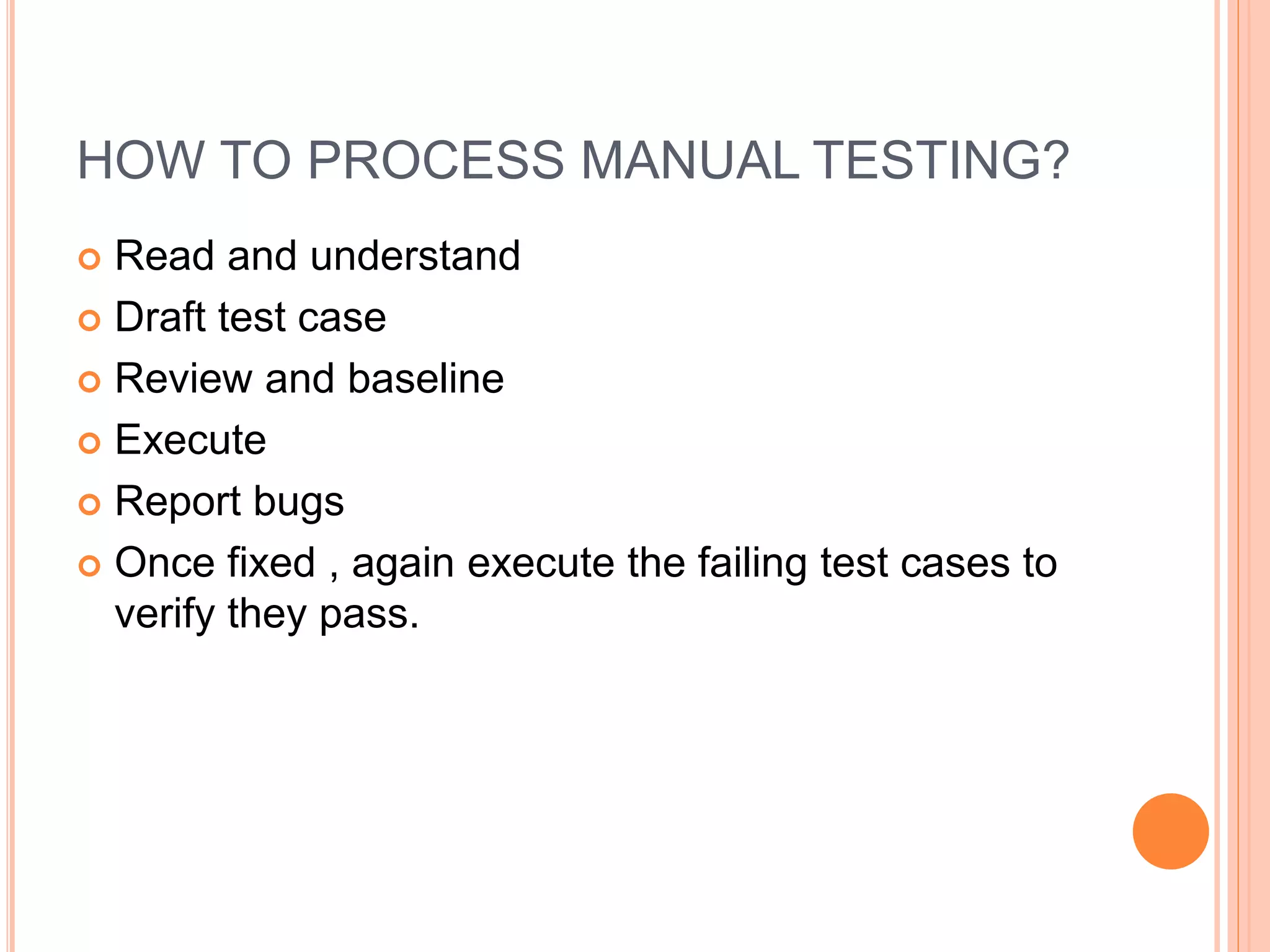 HOW TO PROCESS MANUAL TESTING?
 Read and understand
 Draft test case
 Review and baseline
 Execute
 Report bugs
 Once fixed , again execute the failing test cases to
verify they pass.
 