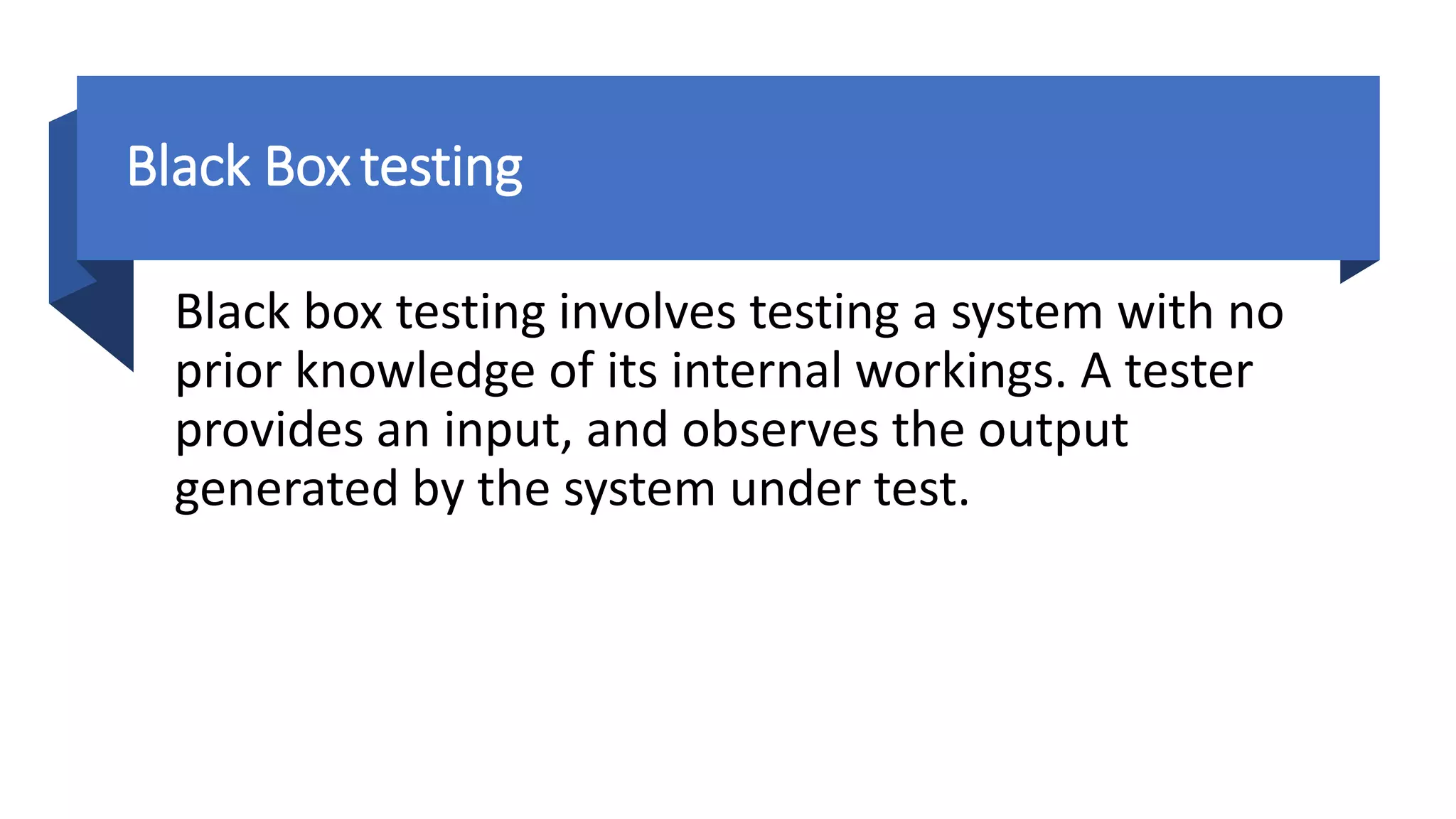 Black Box testing
Black box testing involves testing a system with no
prior knowledge of its internal workings. A tester
provides an input, and observes the output
generated by the system under test.
 
