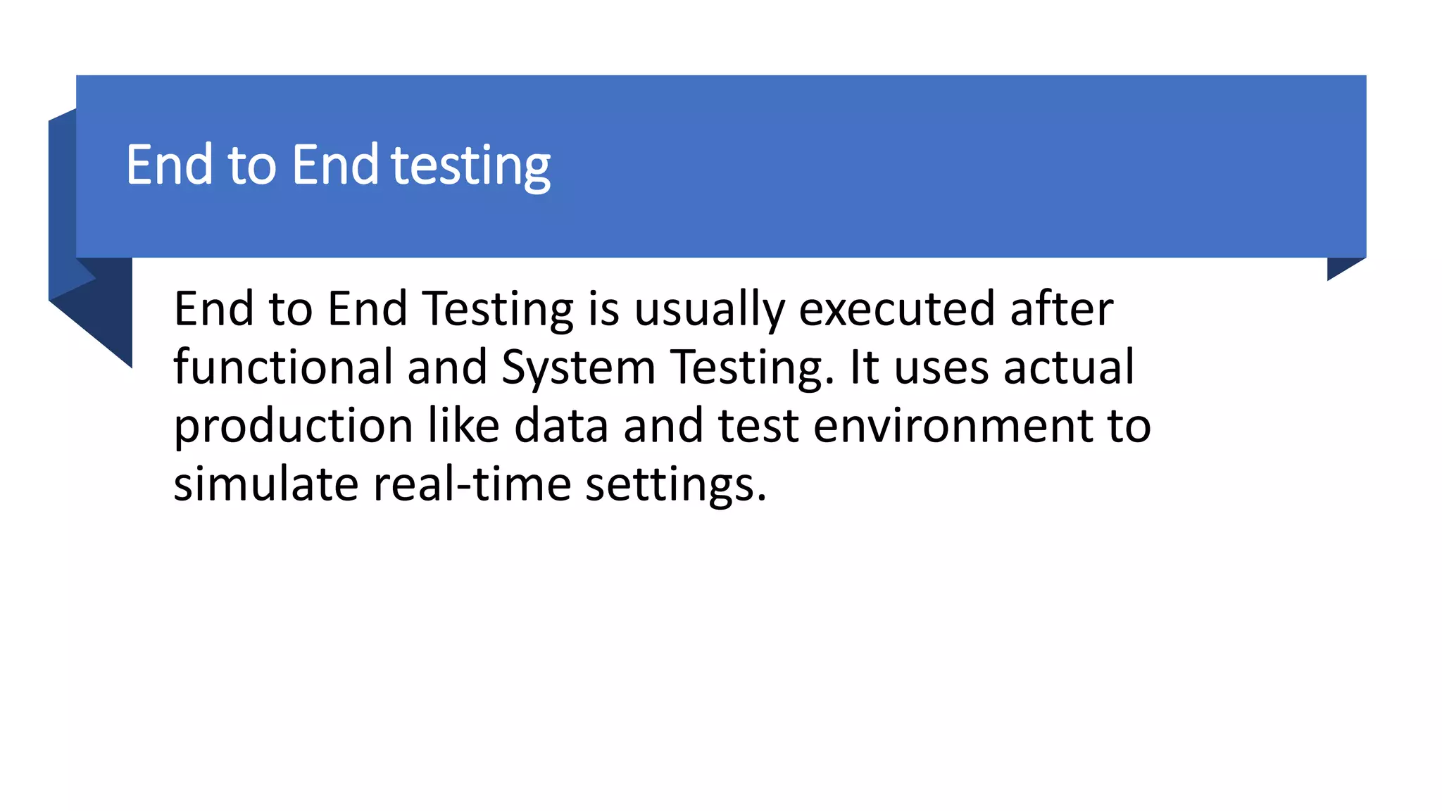 End to Endtesting
End to End Testing is usually executed after
functional and System Testing. It uses actual
production like data and test environment to
simulate real-time settings.
 