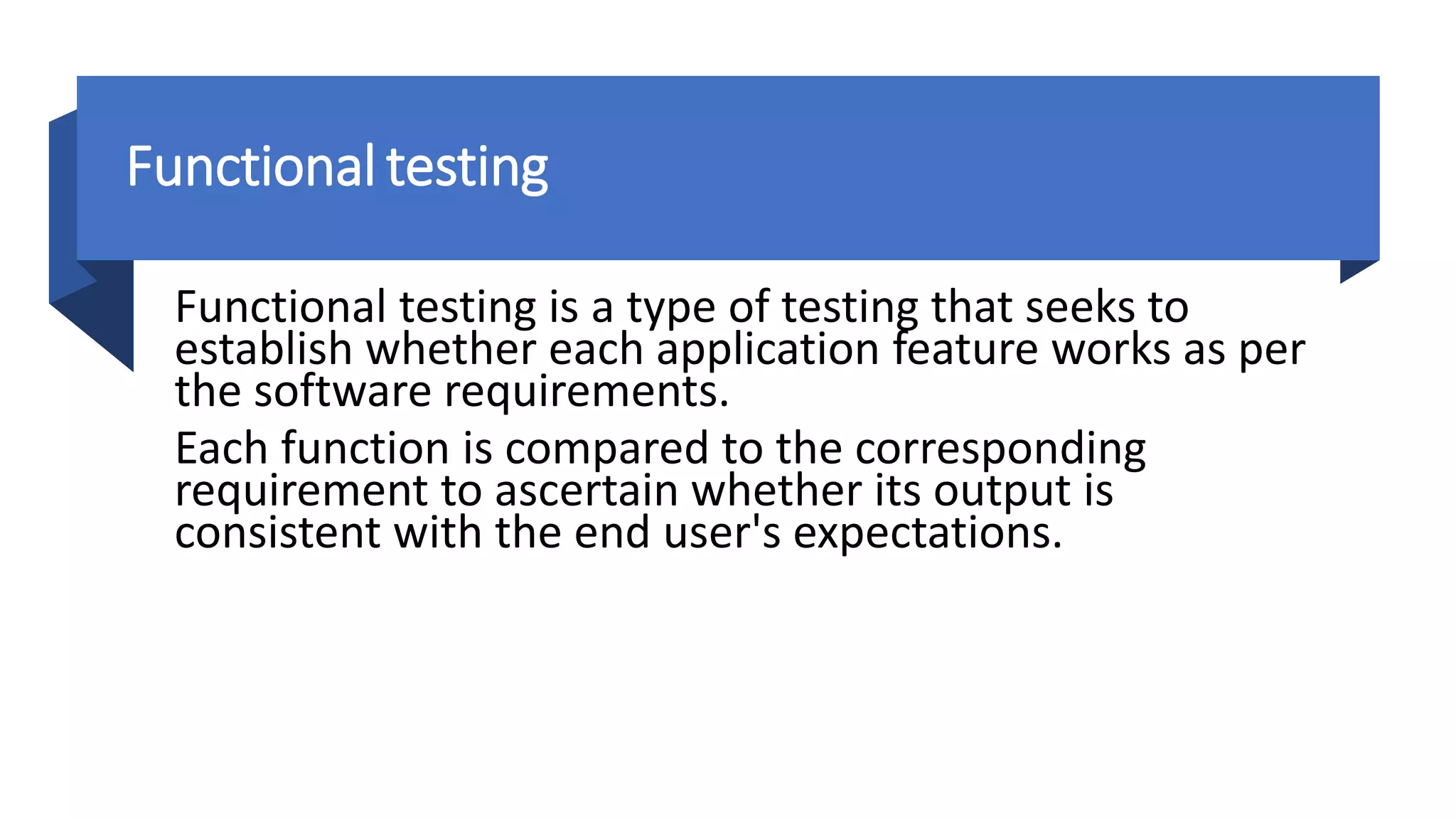 Functional testing
Functional testing is a type of testing that seeks to
establish whether each application feature works as per
the software requirements.
Each function is compared to the corresponding
requirement to ascertain whether its output is
consistent with the end user's expectations.
 
