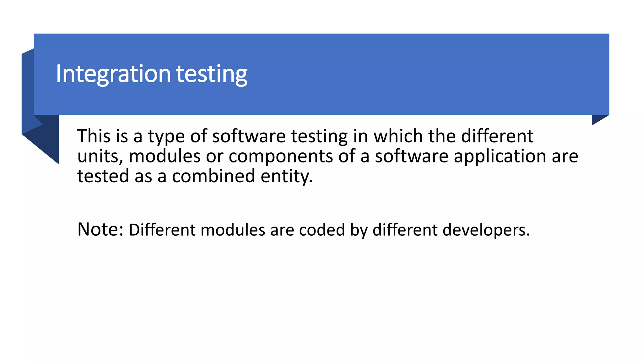 Integrationtesting
This is a type of software testing in which the different
units, modules or components of a software application are
tested as a combined entity.
Note: Different modules are coded by different developers.
 