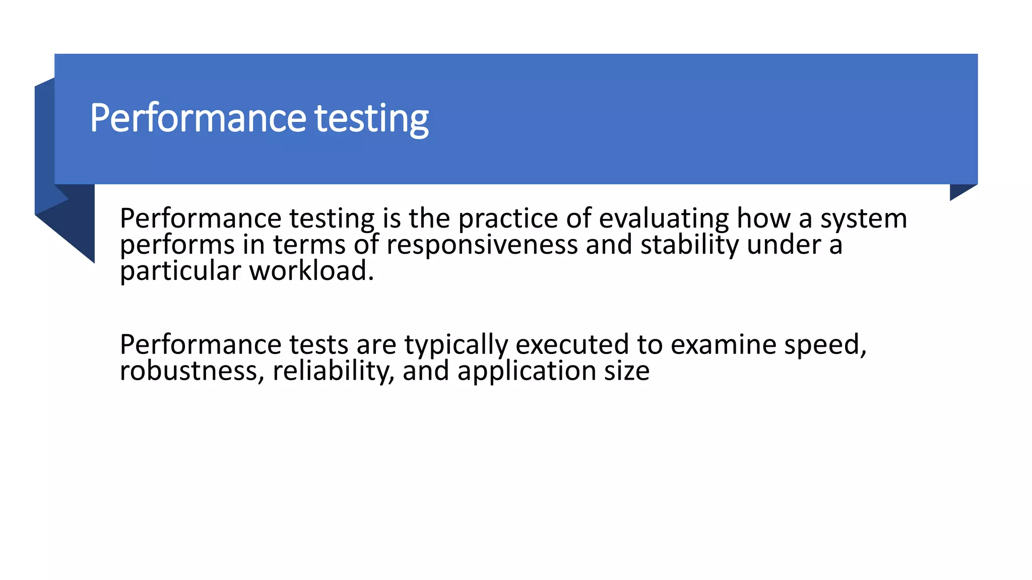 Performance testing
Performance testing is the practice of evaluating how a system
performs in terms of responsiveness and stability under a
particular workload.
Performance tests are typically executed to examine speed,
robustness, reliability, and application size
 