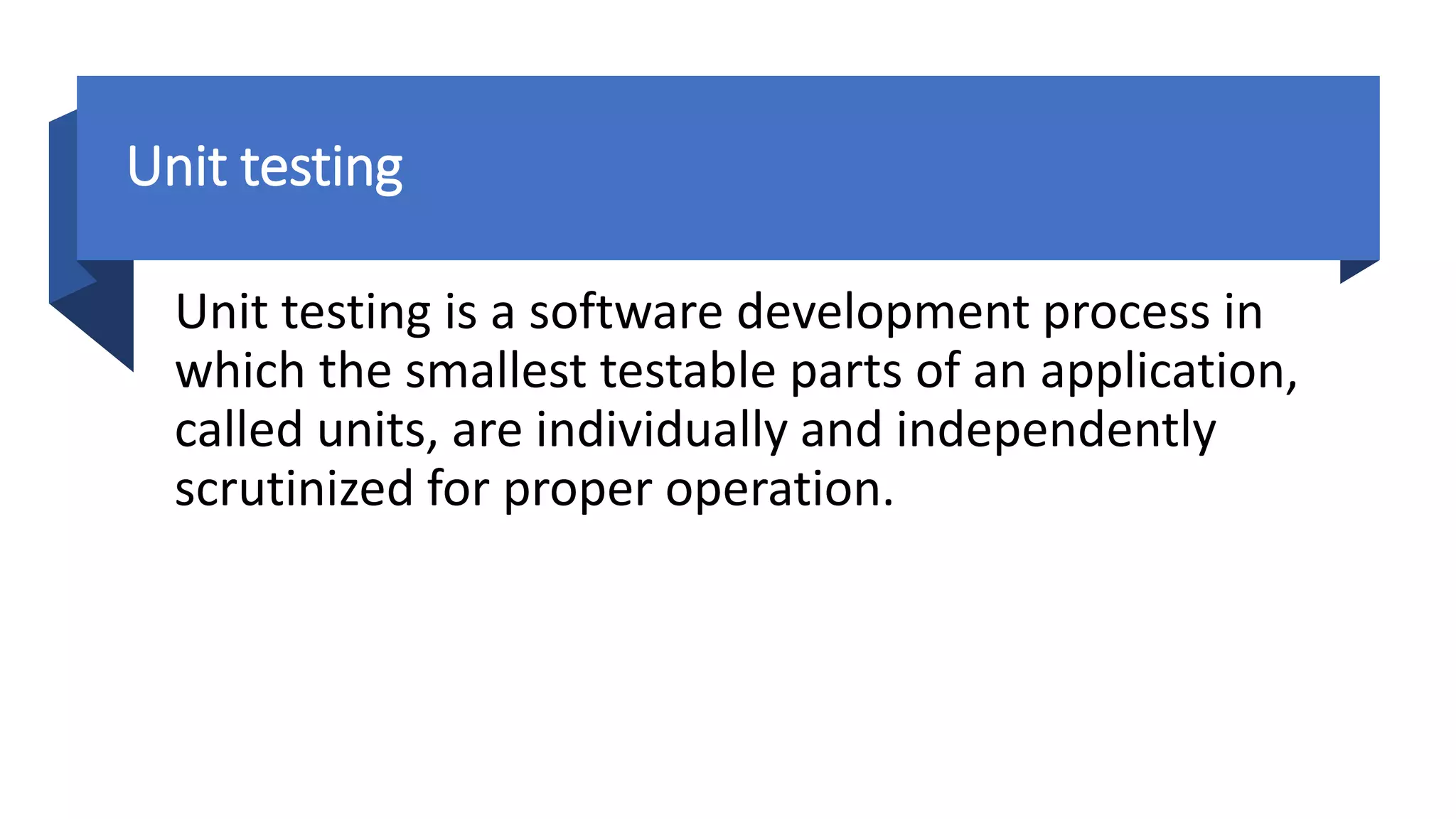 Unit testing
Unit testing is a software development process in
which the smallest testable parts of an application,
called units, are individually and independently
scrutinized for proper operation.
 
