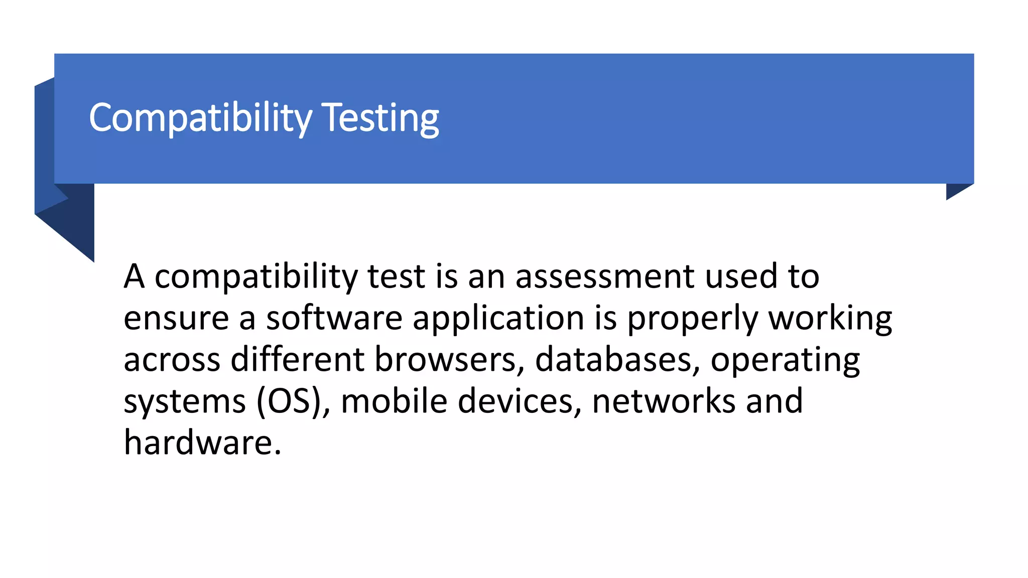 Compatibility Testing
A compatibility test is an assessment used to
ensure a software application is properly working
across different browsers, databases, operating
systems (OS), mobile devices, networks and
hardware.
 