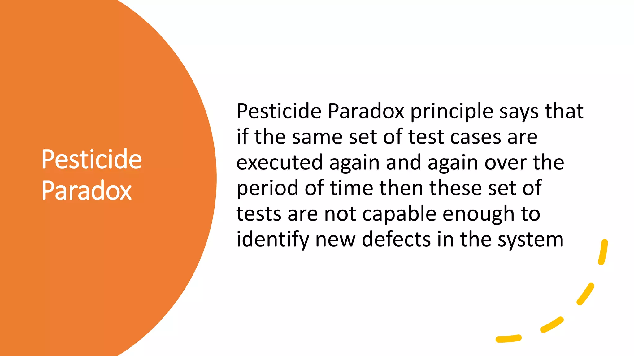 Pesticide
Paradox
Pesticide Paradox principle says that
if the same set of test cases are
executed again and again over the
period of time then these set of
tests are not capable enough to
identify new defects in the system
 