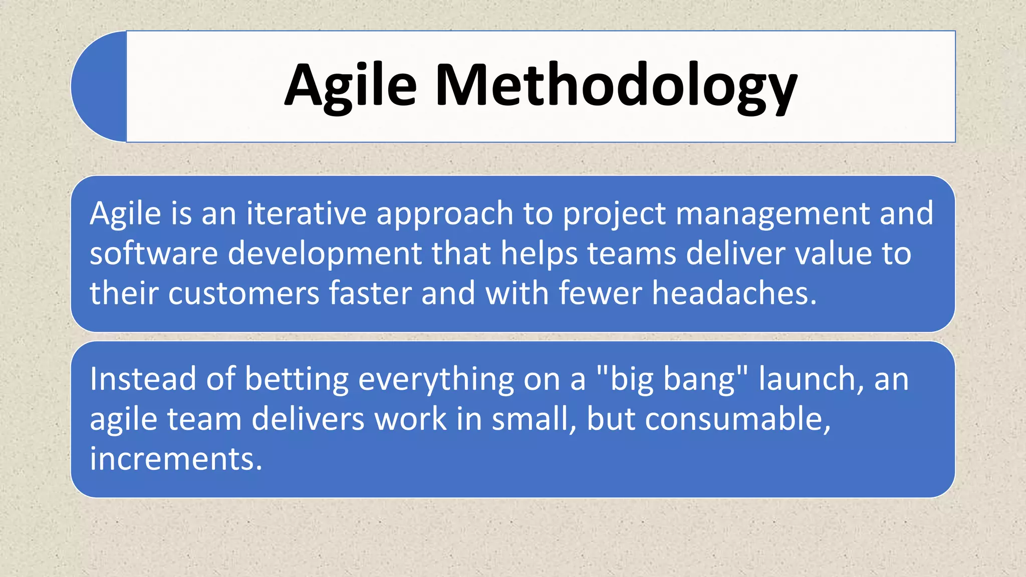 Agile Methodology
Agile is an iterative approach to project management and
software development that helps teams deliver value to
their customers faster and with fewer headaches.
Instead of betting everything on a "big bang" launch, an
agile team delivers work in small, but consumable,
increments.
 