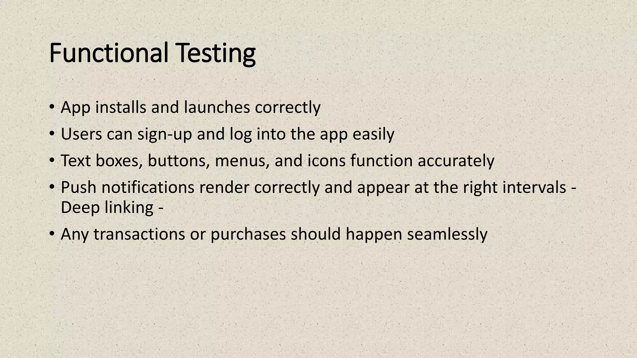 Functional Testing
• App installs and launches correctly
• Users can sign-up and log into the app easily
• Text boxes, buttons, menus, and icons function accurately
• Push notifications render correctly and appear at the right intervals -
Deep linking -
• Any transactions or purchases should happen seamlessly
 