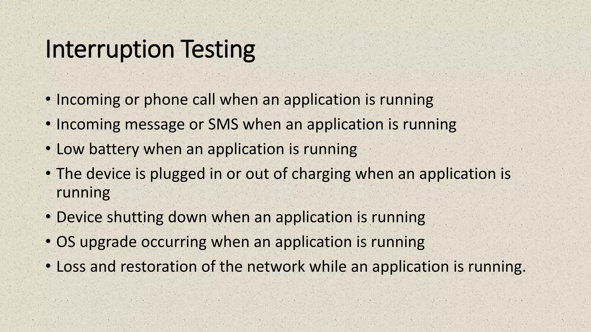 Interruption Testing
• Incoming or phone call when an application is running
• Incoming message or SMS when an application is running
• Low battery when an application is running
• The device is plugged in or out of charging when an application is
running
• Device shutting down when an application is running
• OS upgrade occurring when an application is running
• Loss and restoration of the network while an application is running.
 