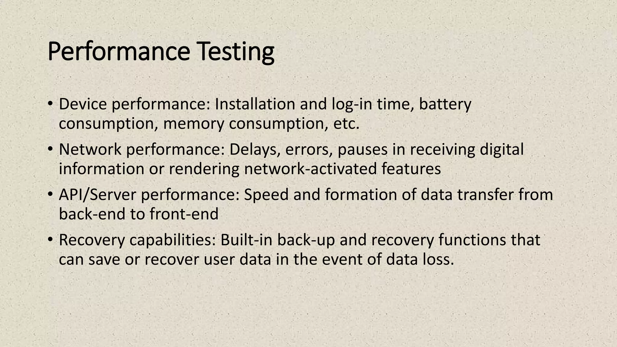 Performance Testing
• Device performance: Installation and log-in time, battery
consumption, memory consumption, etc.
• Network performance: Delays, errors, pauses in receiving digital
information or rendering network-activated features
• API/Server performance: Speed and formation of data transfer from
back-end to front-end
• Recovery capabilities: Built-in back-up and recovery functions that
can save or recover user data in the event of data loss.
 