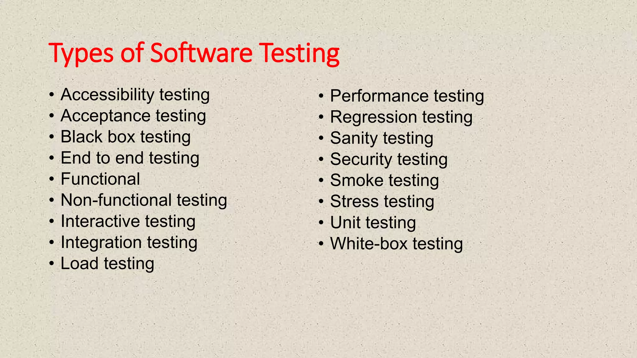Types of Software Testing
• Accessibility testing
• Acceptance testing
• Black box testing
• End to end testing
• Functional
• Non-functional testing
• Interactive testing
• Integration testing
• Load testing
• Performance testing
• Regression testing
• Sanity testing
• Security testing
• Smoke testing
• Stress testing
• Unit testing
• White-box testing
 