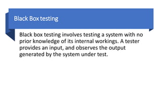 Black Box testing
Black box testing involves testing a system with no
prior knowledge of its internal workings. A tester
provides an input, and observes the output
generated by the system under test.
 