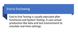 End to Endtesting
End to End Testing is usually executed after
functional and System Testing. It uses actual
production like data and test environment to
simulate real-time settings.
 