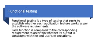 Functional testing
Functional testing is a type of testing that seeks to
establish whether each application feature works as per
the software requirements.
Each function is compared to the corresponding
requirement to ascertain whether its output is
consistent with the end user's expectations.
 