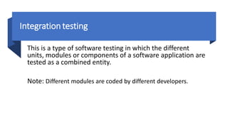 Integrationtesting
This is a type of software testing in which the different
units, modules or components of a software application are
tested as a combined entity.
Note: Different modules are coded by different developers.
 