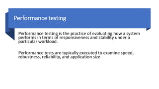 Performance testing
Performance testing is the practice of evaluating how a system
performs in terms of responsiveness and stability under a
particular workload.
Performance tests are typically executed to examine speed,
robustness, reliability, and application size
 