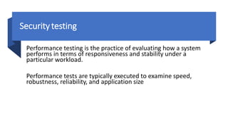 Securitytesting
Performance testing is the practice of evaluating how a system
performs in terms of responsiveness and stability under a
particular workload.
Performance tests are typically executed to examine speed,
robustness, reliability, and application size
 